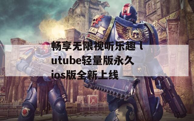 畅享无限视听乐趣 lutube轻量版永久ios版全新上线