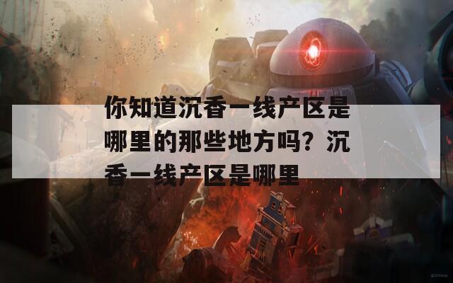 你知道沉香一线产区是哪里的那些地方吗？沉香一线产区是哪里