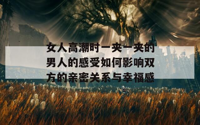 女人高潮时一夹一夹的男人的感受如何影响双方的亲密关系与幸福感