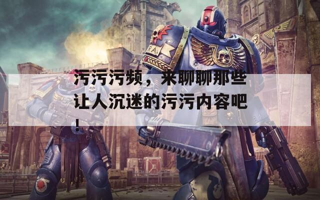 污污污频，来聊聊那些让人沉迷的污污内容吧！