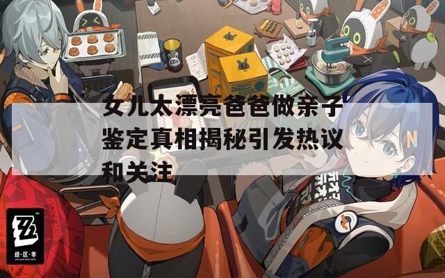 女儿太漂亮爸爸做亲子鉴定真相揭秘引发热议和关注