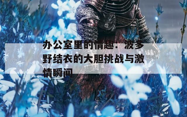 办公室里的情趣：波多野结衣的大胆挑战与激情瞬间