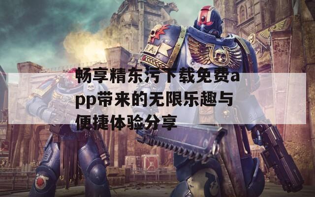 畅享精东污下载免费app带来的无限乐趣与便捷体验分享