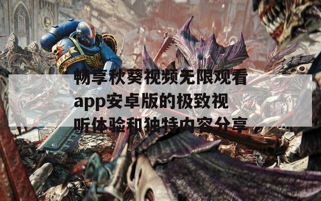 畅享秋葵视频无限观看app安卓版的极致视听体验和独特内容分享