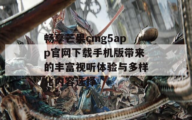 畅享芒果cmg5app官网下载手机版带来的丰富视听体验与多样化内容选择