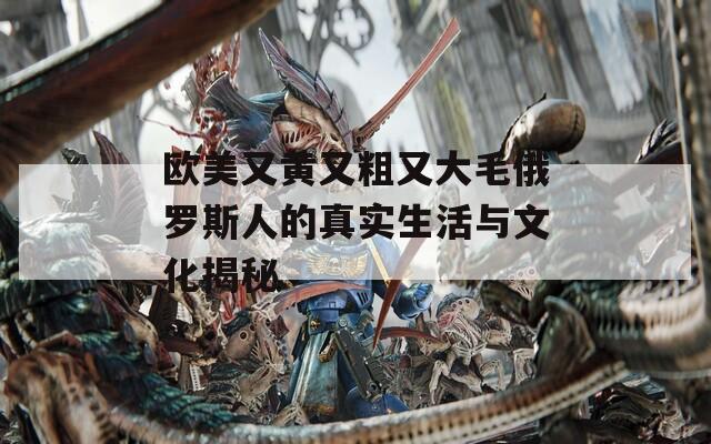 欧美又黄又粗又大毛俄罗斯人的真实生活与文化揭秘