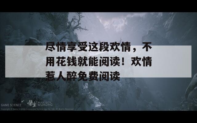 尽情享受这段欢情，不用花钱就能阅读！欢情惹人醉免费阅读