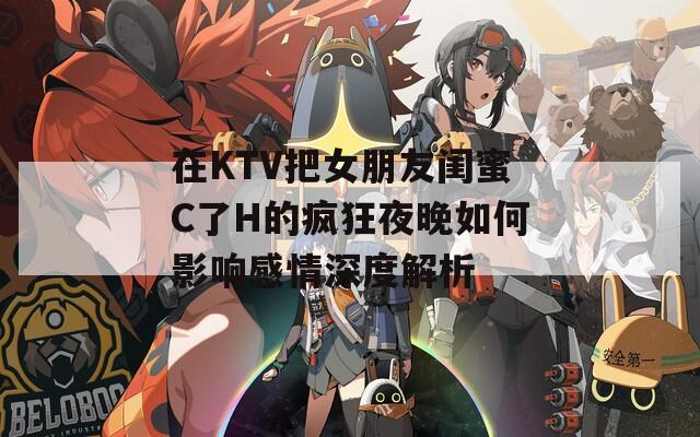 在KTV把女朋友闺蜜C了H的疯狂夜晚如何影响感情深度解析