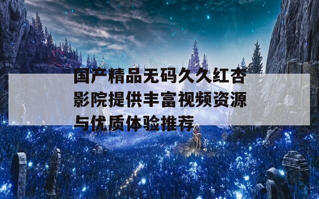 国产精品无码久久红杏影院提供丰富视频资源与优质体验推荐