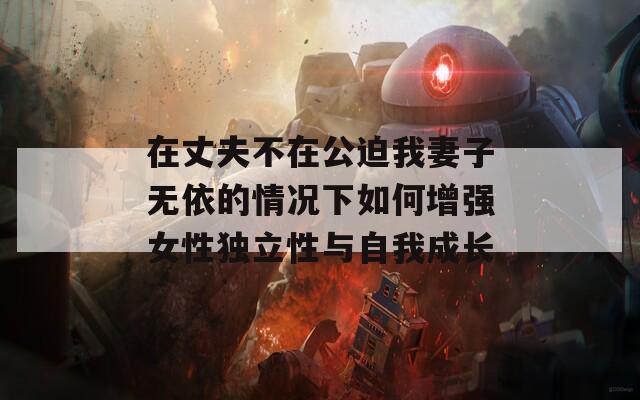 在丈夫不在公迫我妻子无依的情况下如何增强女性独立性与自我成长