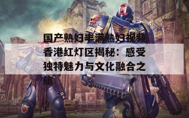 国产熟妇丰满熟妇视频香港红灯区揭秘：感受独特魅力与文化融合之旅