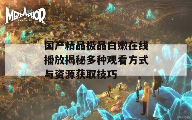 国产精品极品白嫩在线播放揭秘多种观看方式与资源获取技巧
