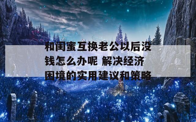 和闺蜜互换老公以后没钱怎么办呢 解决经济困境的实用建议和策略