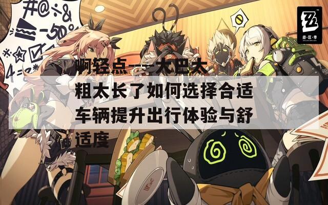 啊轻点----大巴太粗太长了如何选择合适车辆提升出行体验与舒适度