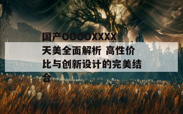国产OOOOXXXX天美全面解析 高性价比与创新设计的完美结合