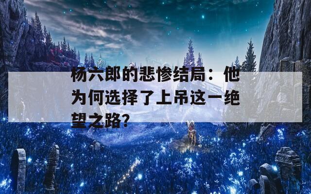 杨六郎的悲惨结局：他为何选择了上吊这一绝望之路？