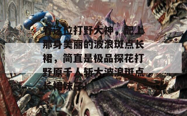 看这位打野大神，配上那身美丽的波浪斑点长裙，简直是极品探花打野原千人斩大波浪斑点长裙妹子！