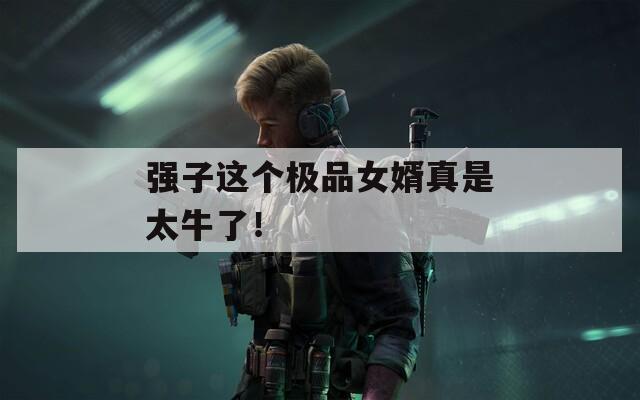 强子这个极品女婿真是太牛了！