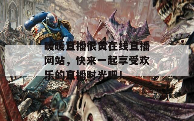 暖暖直播很黄在线直播网站，快来一起享受欢乐的直播时光吧！