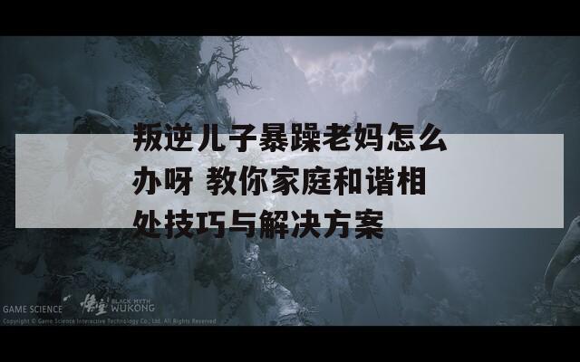 叛逆儿子暴躁老妈怎么办呀 教你家庭和谐相处技巧与解决方案