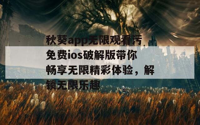 秋葵app无限观看污免费ios破解版带你畅享无限精彩体验，解锁无限乐趣