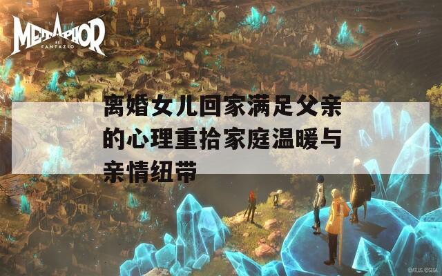 离婚女儿回家满足父亲的心理重拾家庭温暖与亲情纽带