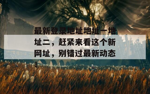 最新登录地址地址一地址二，赶紧来看这个新网址，别错过最新动态！