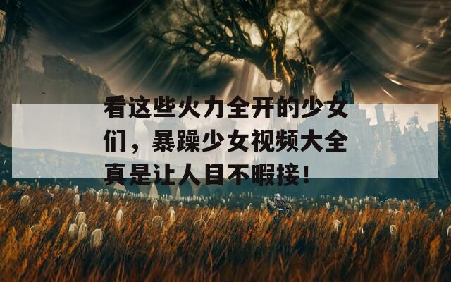 看这些火力全开的少女们，暴躁少女视频大全真是让人目不暇接！