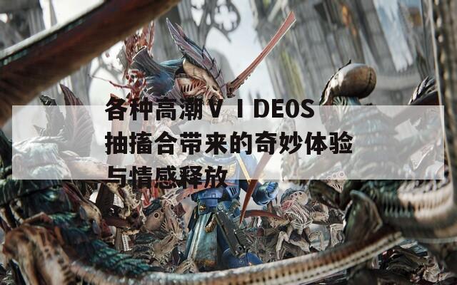 各种高潮ⅤⅠDE0S抽搐合带来的奇妙体验与情感释放