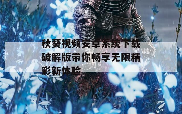 秋葵视频安卓系统下载破解版带你畅享无限精彩新体验