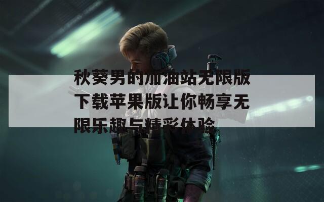 秋葵男的加油站无限版下载苹果版让你畅享无限乐趣与精彩体验