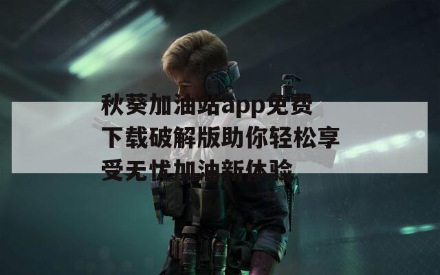 秋葵加油站app免费下载破解版助你轻松享受无忧加油新体验