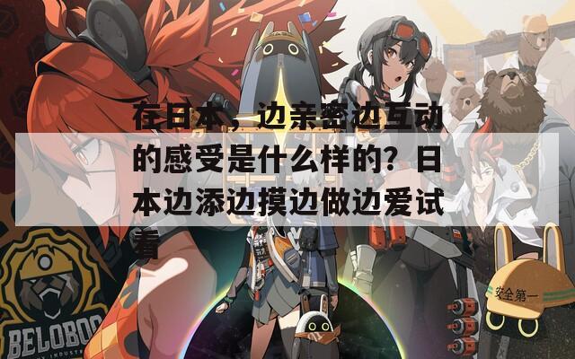 在日本，边亲密边互动的感受是什么样的？日本边添边摸边做边爱试看