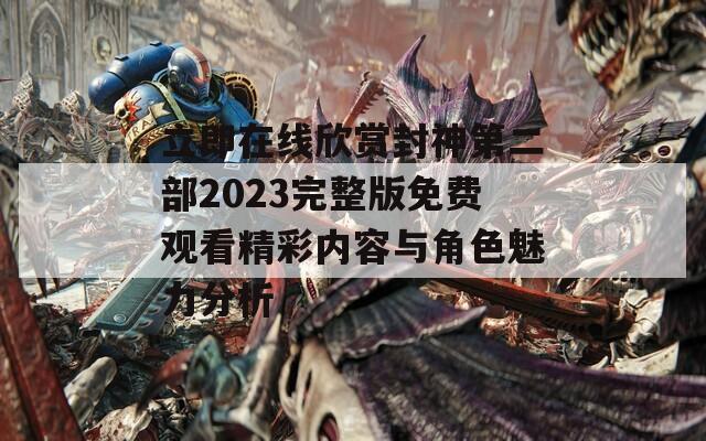 立即在线欣赏封神第二部2023完整版免费观看精彩内容与角色魅力分析