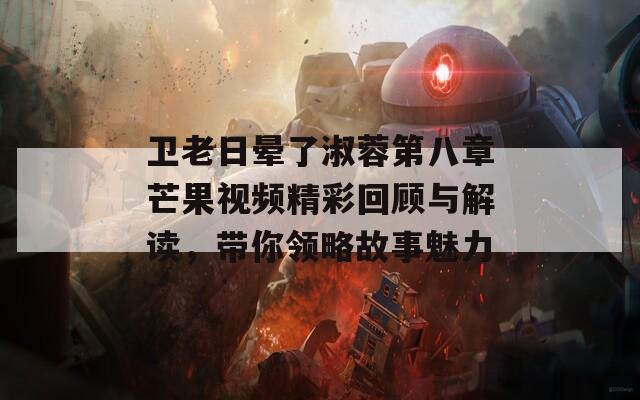 卫老日晕了淑蓉第八章芒果视频精彩回顾与解读，带你领略故事魅力  第1张