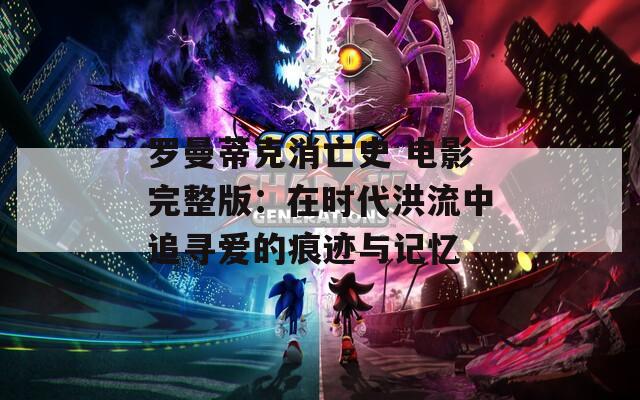 罗曼蒂克消亡史 电影完整版：在时代洪流中追寻爱的痕迹与记忆