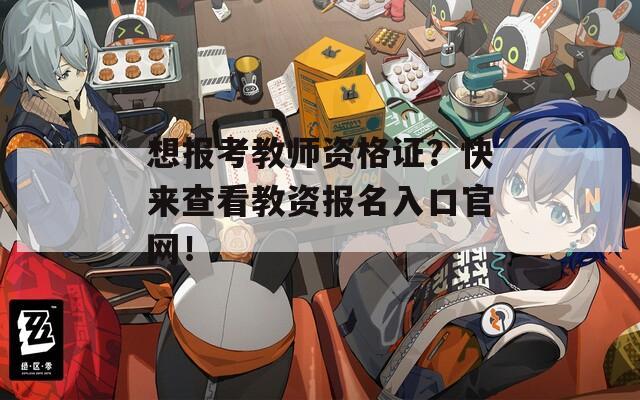 想报考教师资格证？快来查看教资报名入口官网！