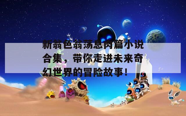新翁色翁荡息肉篇小说合集，带你走进未来奇幻世界的冒险故事！