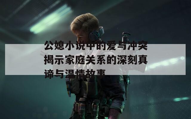 公媳小说中的爱与冲突揭示家庭关系的深刻真谛与温情故事