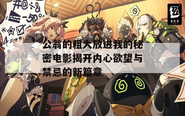 公翁的粗大放进我的秘密电影揭开内心欲望与禁忌的新篇章