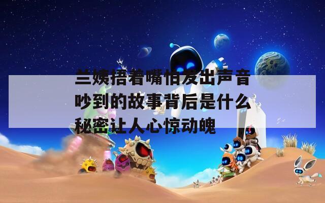 兰姨捂着嘴怕发出声音吵到的故事背后是什么秘密让人心惊动魄