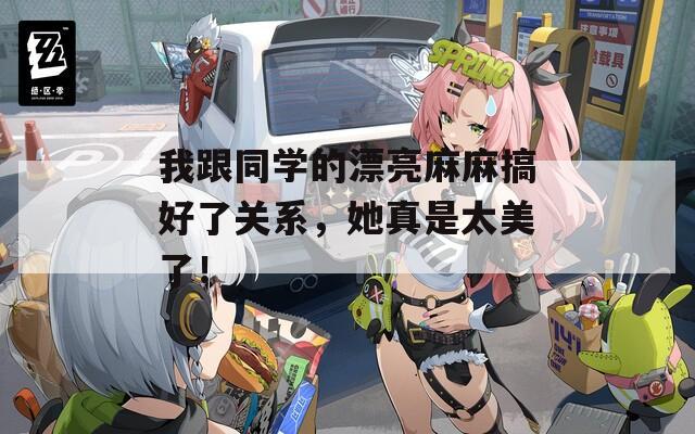 我跟同学的漂亮麻麻搞好了关系，她真是太美了！