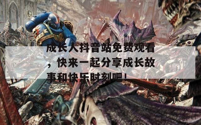 成长人抖音站免费观看，快来一起分享成长故事和快乐时刻吧！