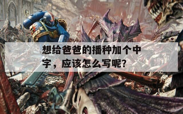想给爸爸的播种加个中字，应该怎么写呢？