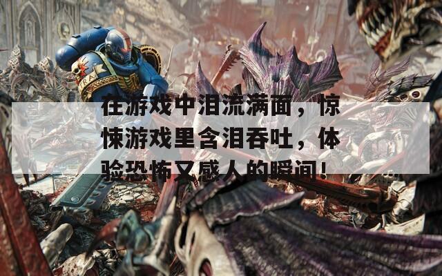在游戏中泪流满面，惊悚游戏里含泪吞吐，体验恐怖又感人的瞬间！