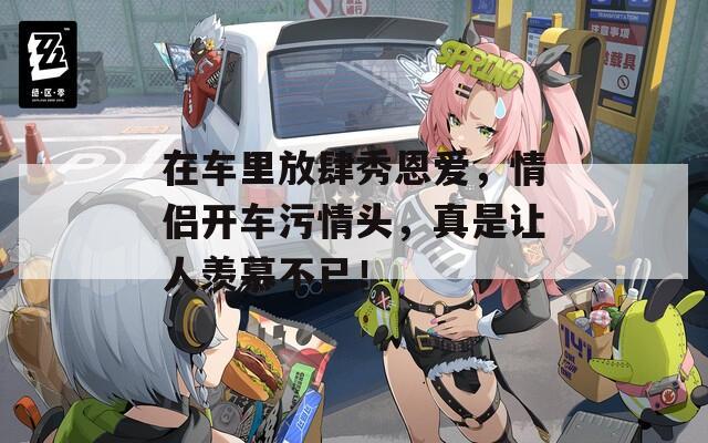 在车里放肆秀恩爱，情侣开车污情头，真是让人羡慕不已！