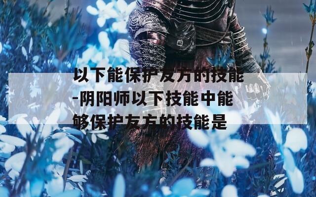 以下能保护友方的技能-阴阳师以下技能中能够保护友方的技能是