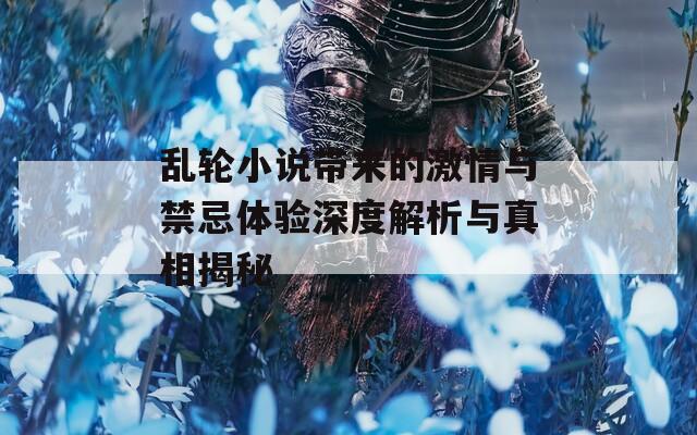 乱轮小说带来的激情与禁忌体验深度解析与真相揭秘