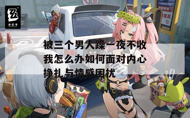 被三个男人躁一夜不收我怎么办如何面对内心挣扎与情感困扰
