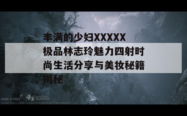 丰满的少妇XXXXX极品林志玲魅力四射时尚生活分享与美妆秘籍揭秘